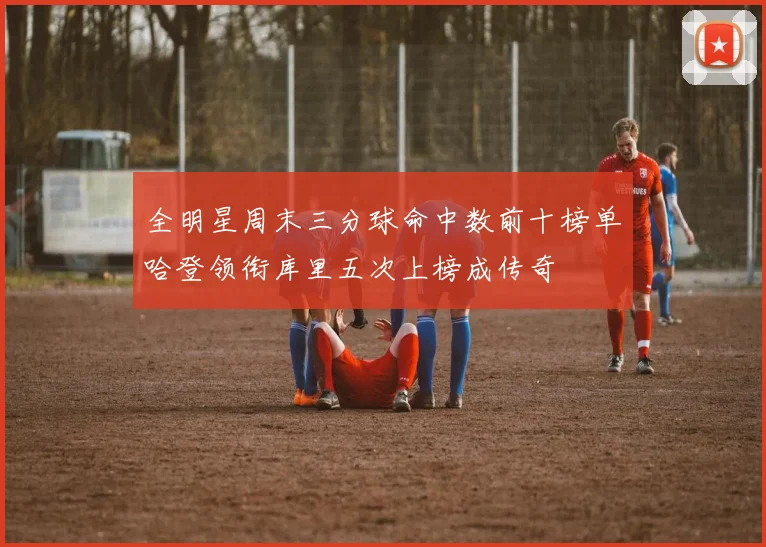 全明星周末三分球命中数前十榜单哈登领衔库里五次上榜成传奇
